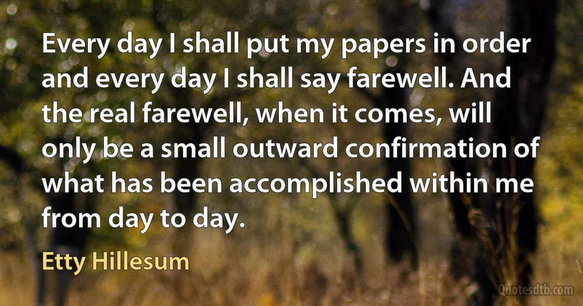 Every day I shall put my papers in order and every day I shall say farewell. And the real farewell, when it comes, will only be a small outward confirmation of what has been accomplished within me from day to day. (Etty Hillesum)