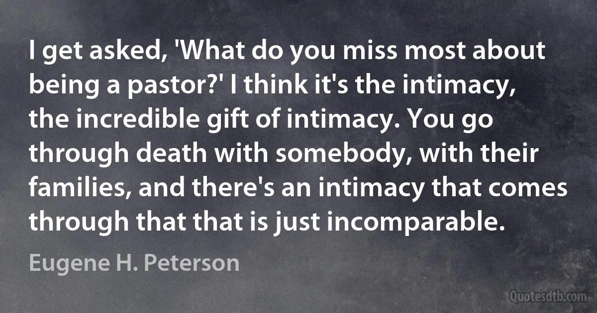 I get asked, 'What do you miss most about being a pastor?' I think it's the intimacy, the incredible gift of intimacy. You go through death with somebody, with their families, and there's an intimacy that comes through that that is just incomparable. (Eugene H. Peterson)