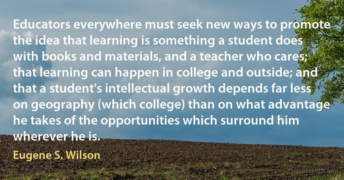 Educators everywhere must seek new ways to promote the idea that learning is something a student does with books and materials, and a teacher who cares; that learning can happen in college and outside; and that a student's intellectual growth depends far less on geography (which college) than on what advantage he takes of the opportunities which surround him wherever he is. (Eugene S. Wilson)