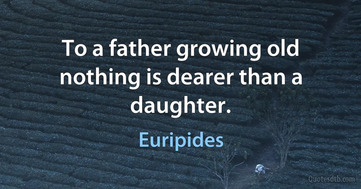 To a father growing old nothing is dearer than a daughter. (Euripides)