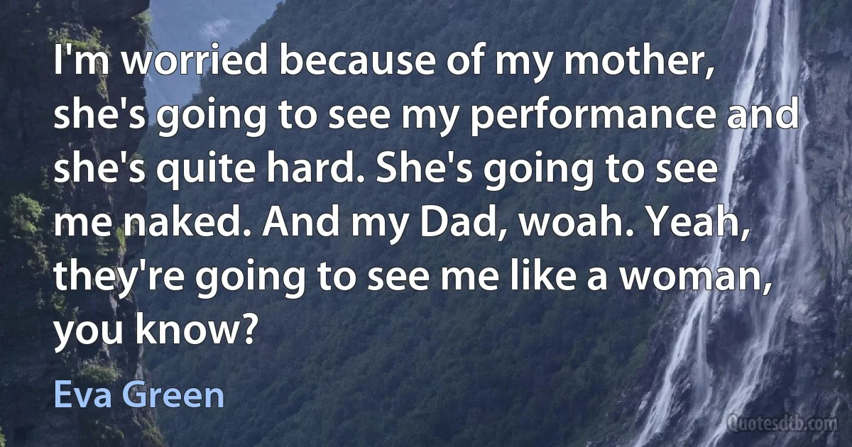 I'm worried because of my mother, she's going to see my performance and she's quite hard. She's going to see me naked. And my Dad, woah. Yeah, they're going to see me like a woman, you know? (Eva Green)