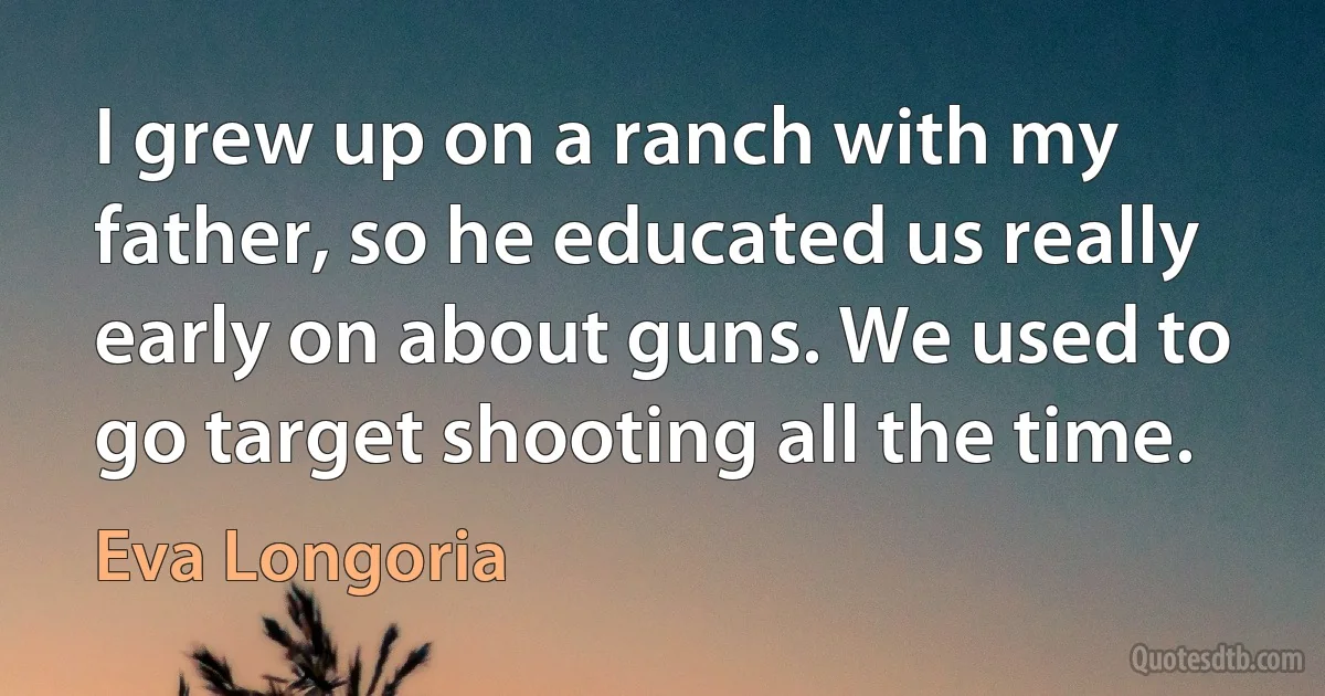 I grew up on a ranch with my father, so he educated us really early on about guns. We used to go target shooting all the time. (Eva Longoria)