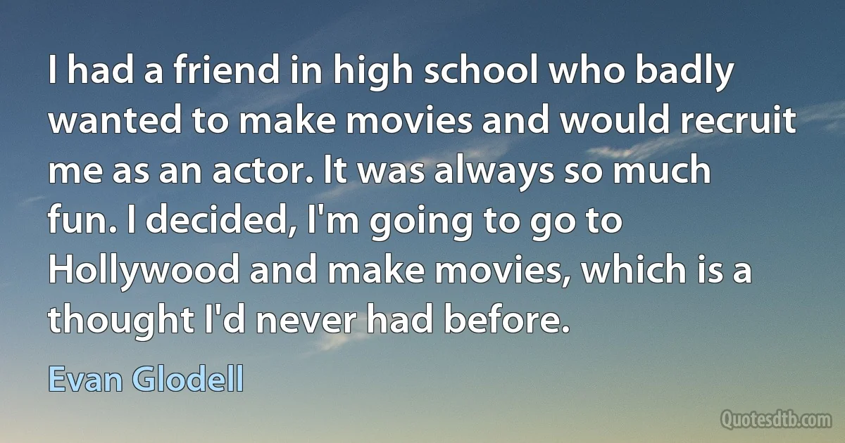 I had a friend in high school who badly wanted to make movies and would recruit me as an actor. It was always so much fun. I decided, I'm going to go to Hollywood and make movies, which is a thought I'd never had before. (Evan Glodell)