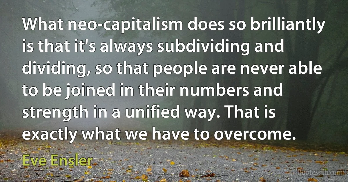 What neo-capitalism does so brilliantly is that it's always subdividing and dividing, so that people are never able to be joined in their numbers and strength in a unified way. That is exactly what we have to overcome. (Eve Ensler)