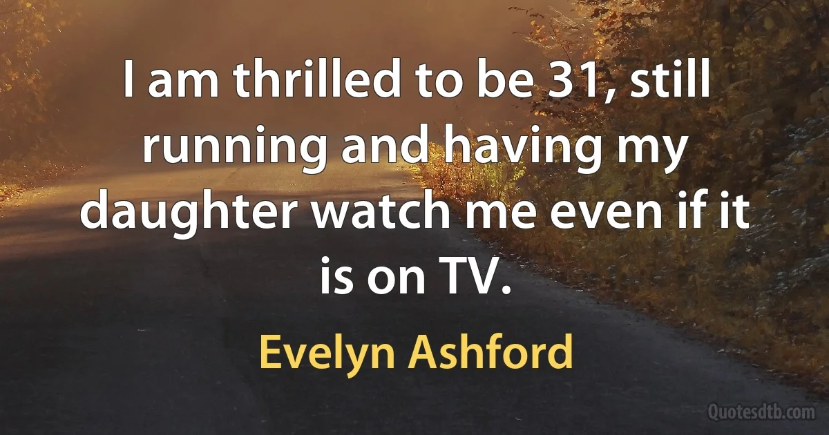 I am thrilled to be 31, still running and having my daughter watch me even if it is on TV. (Evelyn Ashford)