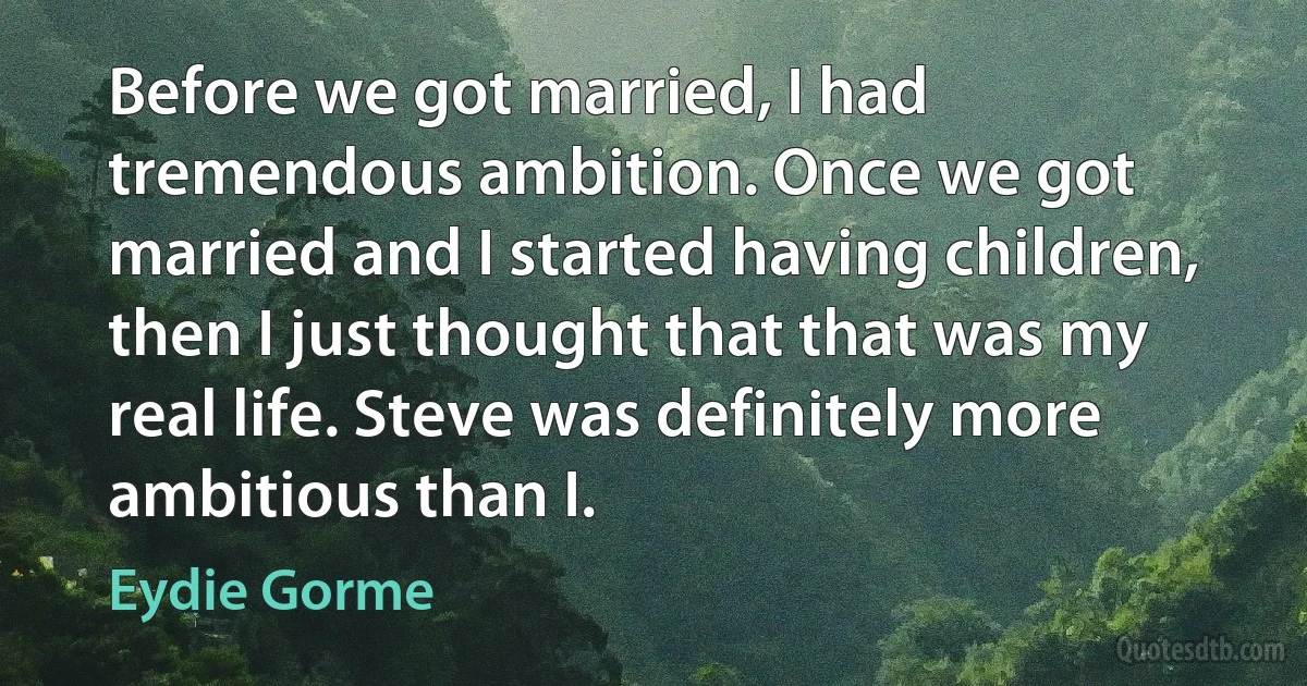 Before we got married, I had tremendous ambition. Once we got married and I started having children, then I just thought that that was my real life. Steve was definitely more ambitious than I. (Eydie Gorme)