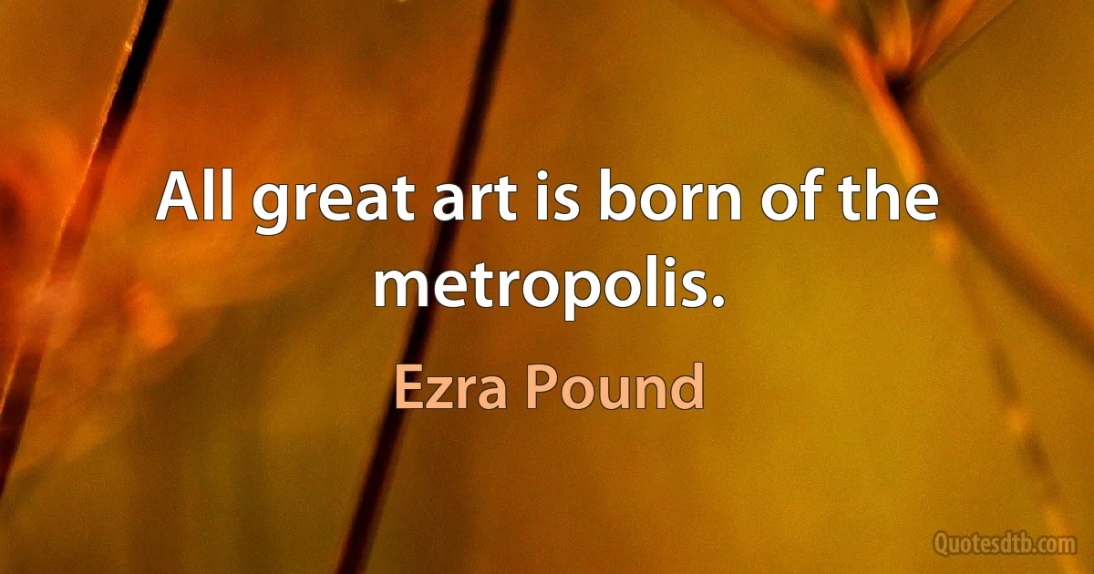 All great art is born of the metropolis. (Ezra Pound)