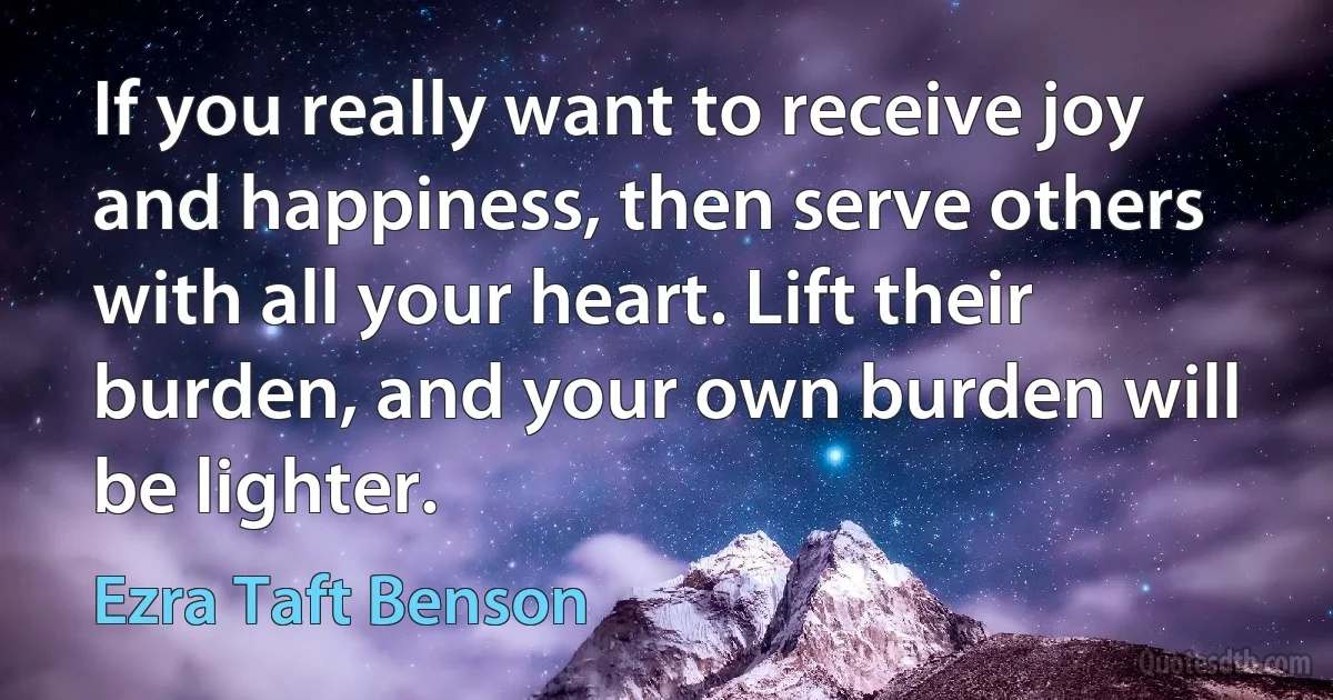 If you really want to receive joy and happiness, then serve others with all your heart. Lift their burden, and your own burden will be lighter. (Ezra Taft Benson)