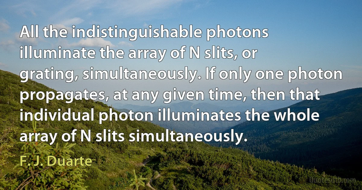 All the indistinguishable photons illuminate the array of N slits, or grating, simultaneously. If only one photon propagates, at any given time, then that individual photon illuminates the whole array of N slits simultaneously. (F. J. Duarte)