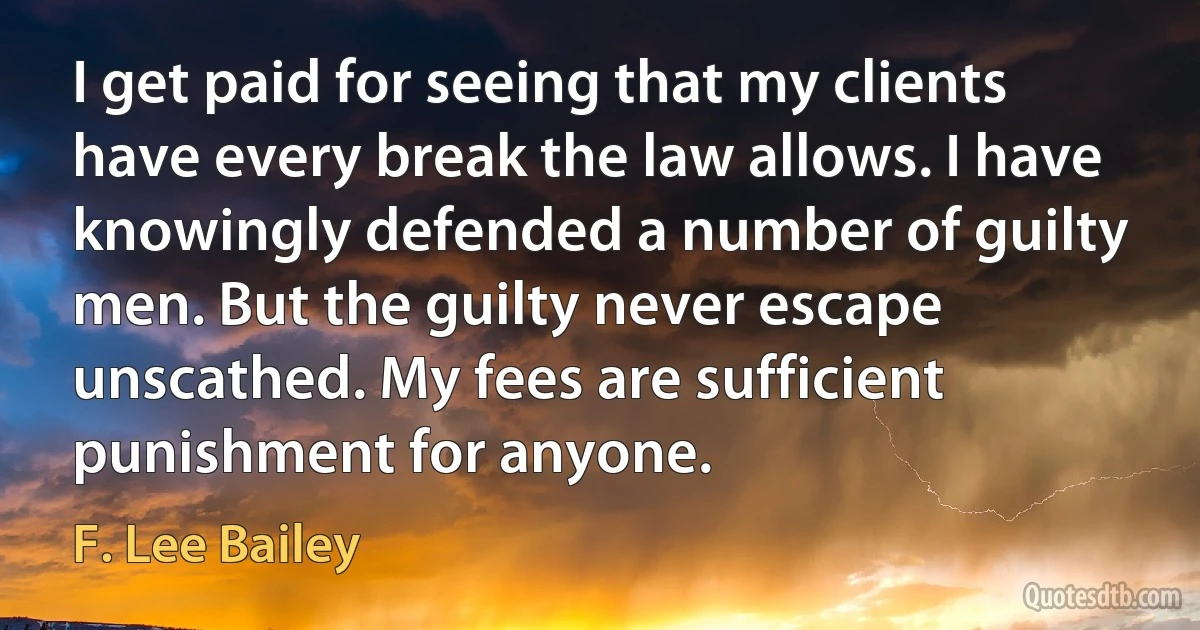 I get paid for seeing that my clients have every break the law allows. I have knowingly defended a number of guilty men. But the guilty never escape unscathed. My fees are sufficient punishment for anyone. (F. Lee Bailey)