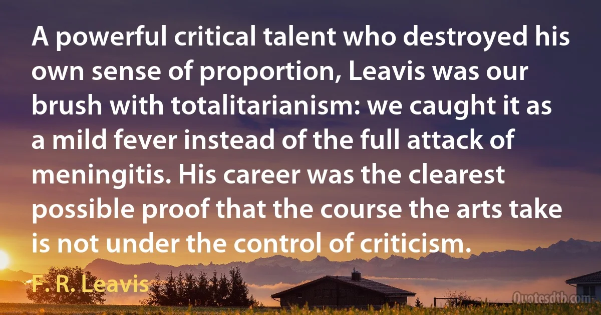 A powerful critical talent who destroyed his own sense of proportion, Leavis was our brush with totalitarianism: we caught it as a mild fever instead of the full attack of meningitis. His career was the clearest possible proof that the course the arts take is not under the control of criticism. (F. R. Leavis)