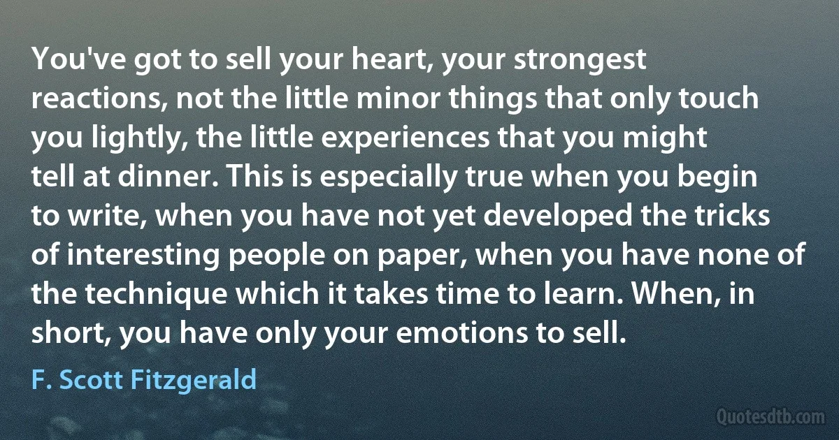 You've got to sell your heart, your strongest reactions, not the little minor things that only touch you lightly, the little experiences that you might tell at dinner. This is especially true when you begin to write, when you have not yet developed the tricks of interesting people on paper, when you have none of the technique which it takes time to learn. When, in short, you have only your emotions to sell. (F. Scott Fitzgerald)