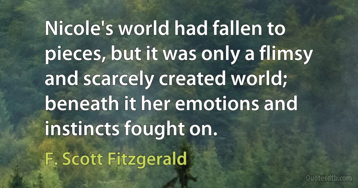 Nicole's world had fallen to pieces, but it was only a flimsy and scarcely created world; beneath it her emotions and instincts fought on. (F. Scott Fitzgerald)