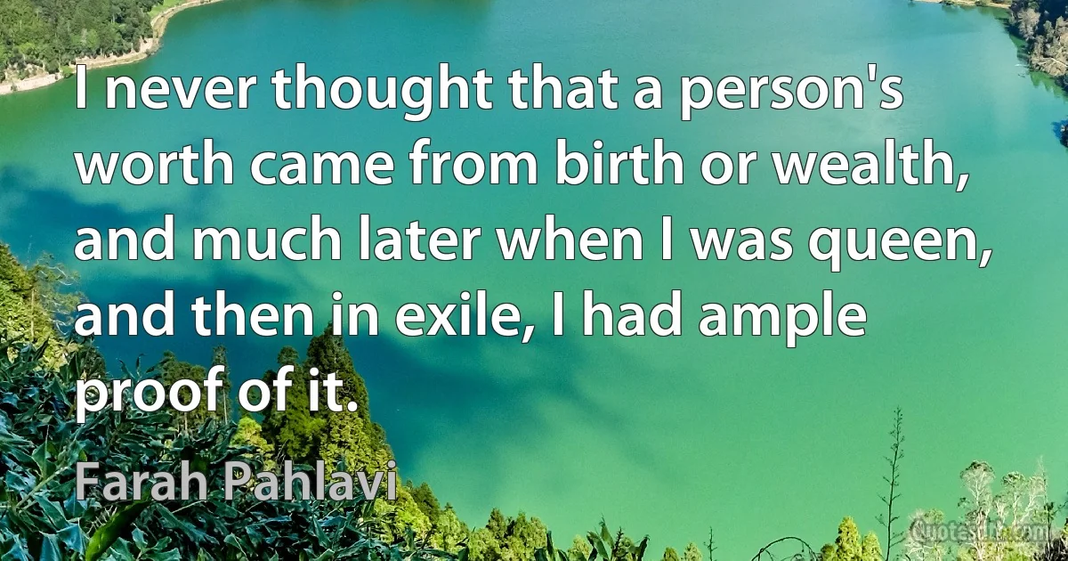 I never thought that a person's worth came from birth or wealth, and much later when I was queen, and then in exile, I had ample proof of it. (Farah Pahlavi)