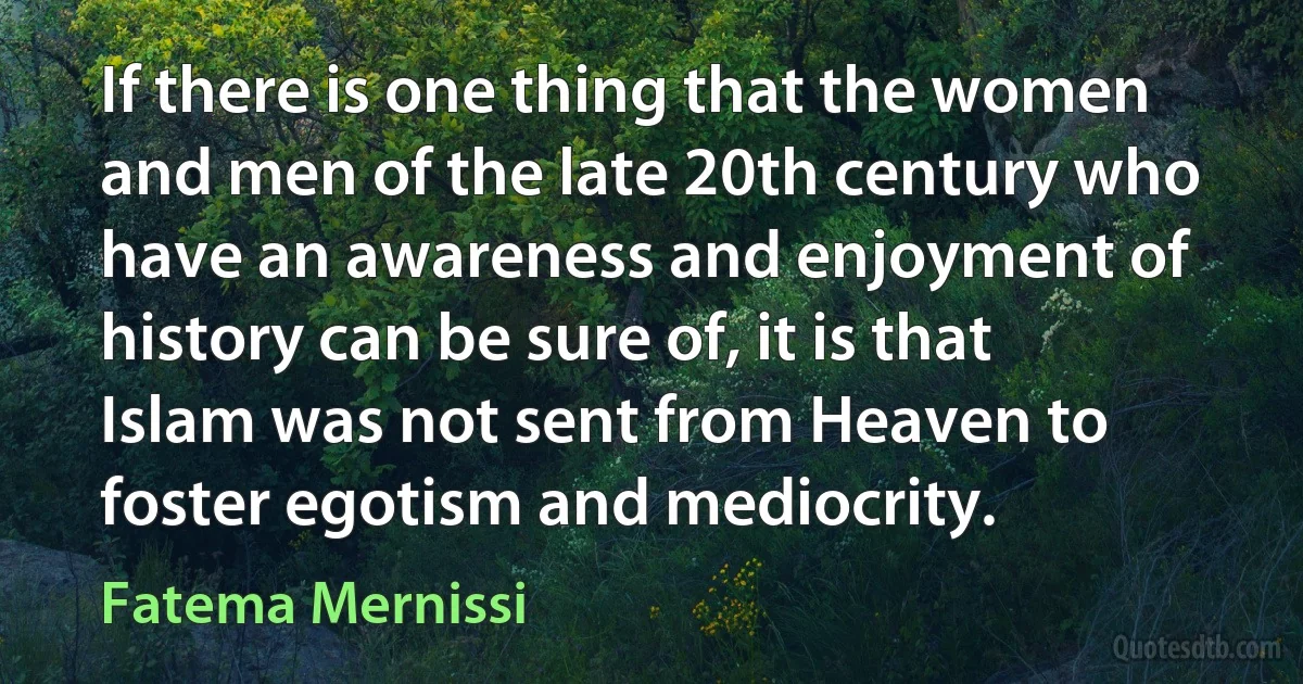 If there is one thing that the women and men of the late 20th century who have an awareness and enjoyment of history can be sure of, it is that Islam was not sent from Heaven to foster egotism and mediocrity. (Fatema Mernissi)