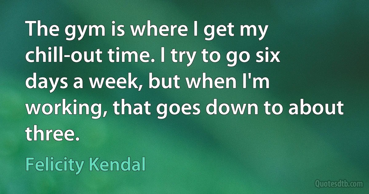 The gym is where I get my chill-out time. I try to go six days a week, but when I'm working, that goes down to about three. (Felicity Kendal)