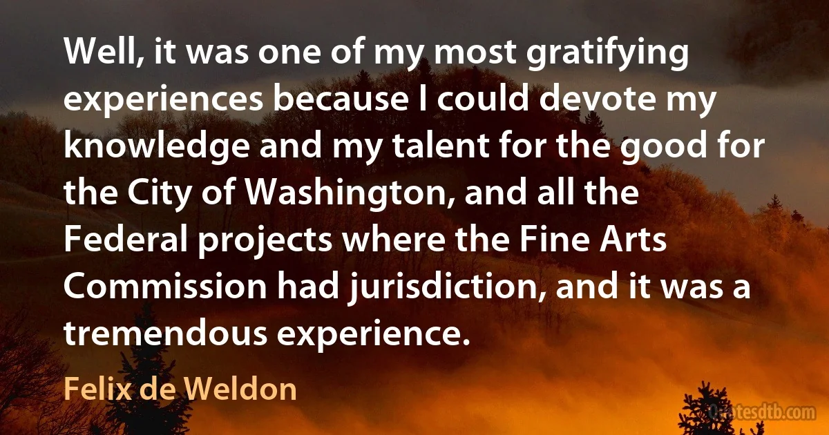 Well, it was one of my most gratifying experiences because I could devote my knowledge and my talent for the good for the City of Washington, and all the Federal projects where the Fine Arts Commission had jurisdiction, and it was a tremendous experience. (Felix de Weldon)