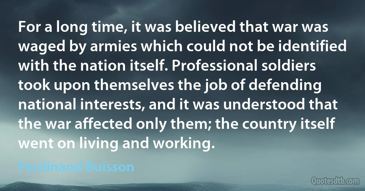 For a long time, it was believed that war was waged by armies which could not be identified with the nation itself. Professional soldiers took upon themselves the job of defending national interests, and it was understood that the war affected only them; the country itself went on living and working. (Ferdinand Buisson)