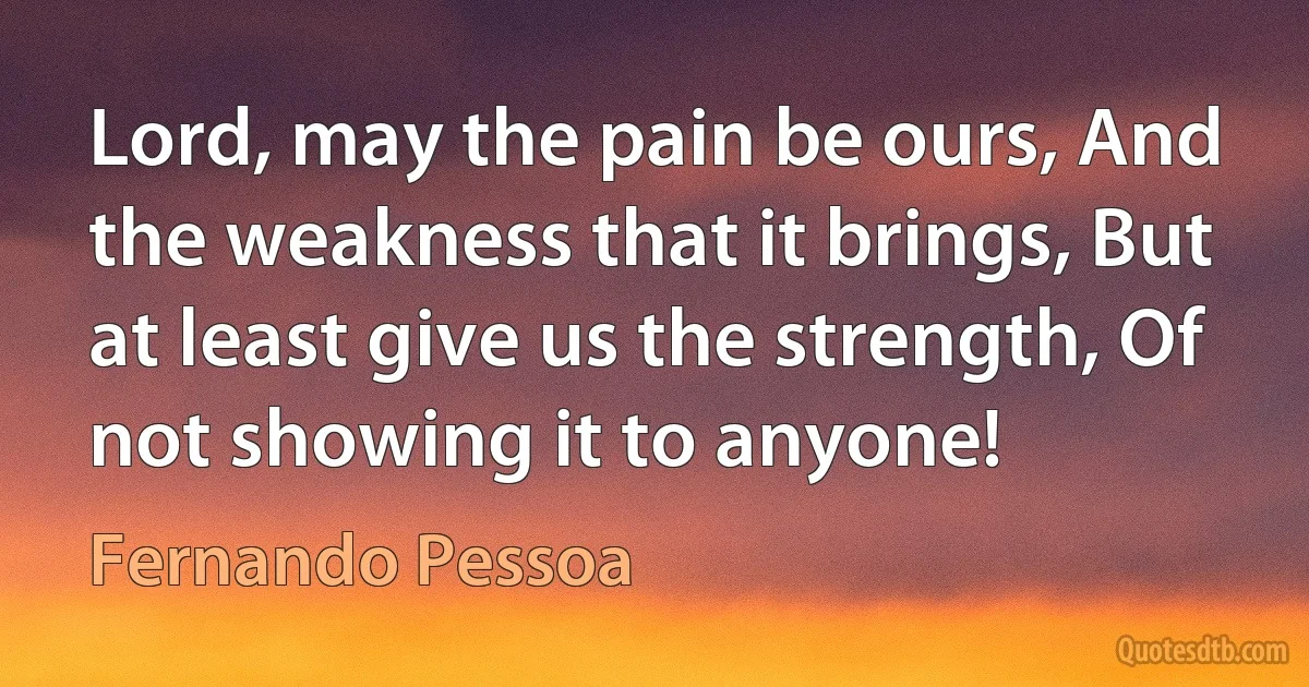 Lord, may the pain be ours, And the weakness that it brings, But at least give us the strength, Of not showing it to anyone! (Fernando Pessoa)