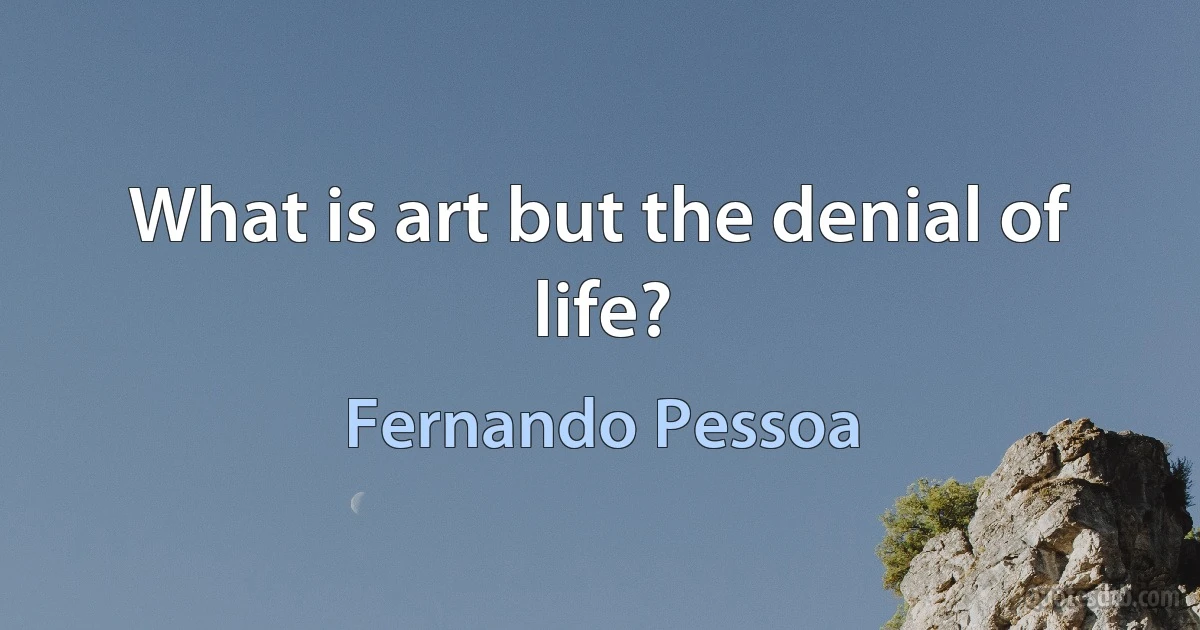 What is art but the denial of life? (Fernando Pessoa)