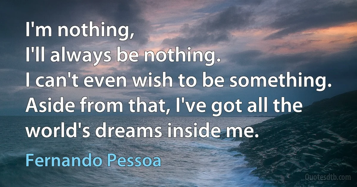 I'm nothing,
I'll always be nothing.
I can't even wish to be something.
Aside from that, I've got all the world's dreams inside me. (Fernando Pessoa)