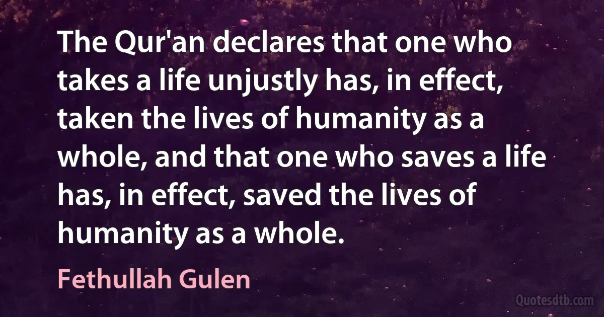 The Qur'an declares that one who takes a life unjustly has, in effect, taken the lives of humanity as a whole, and that one who saves a life has, in effect, saved the lives of humanity as a whole. (Fethullah Gulen)