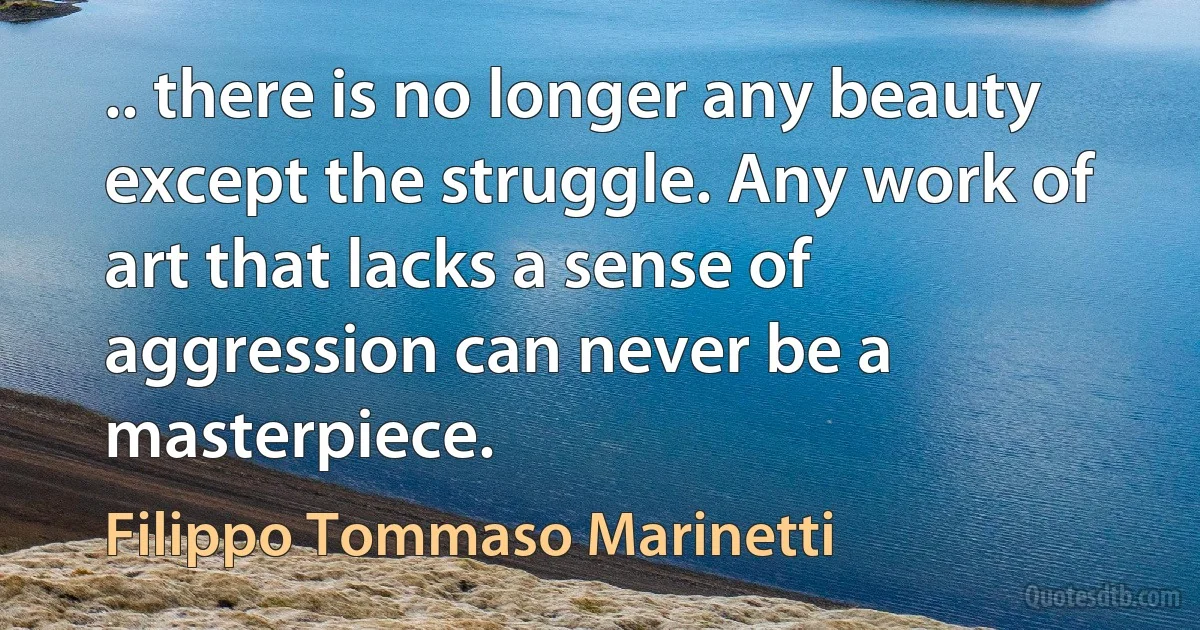 .. there is no longer any beauty except the struggle. Any work of art that lacks a sense of aggression can never be a masterpiece. (Filippo Tommaso Marinetti)