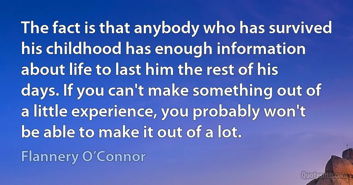 The fact is that anybody who has survived his childhood has enough information about life to last him the rest of his days. If you can't make something out of a little experience, you probably won't be able to make it out of a lot. (Flannery O’Connor)