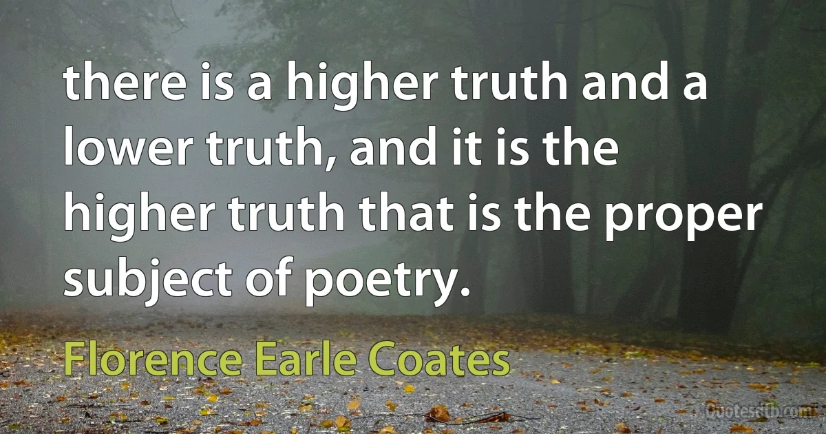 there is a higher truth and a lower truth, and it is the higher truth that is the proper subject of poetry. (Florence Earle Coates)