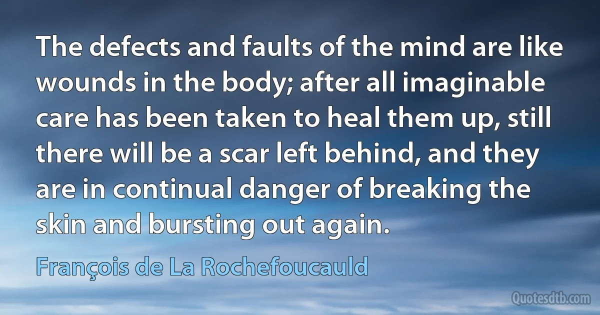 The defects and faults of the mind are like wounds in the body; after all imaginable care has been taken to heal them up, still there will be a scar left behind, and they are in continual danger of breaking the skin and bursting out again. (François de La Rochefoucauld)