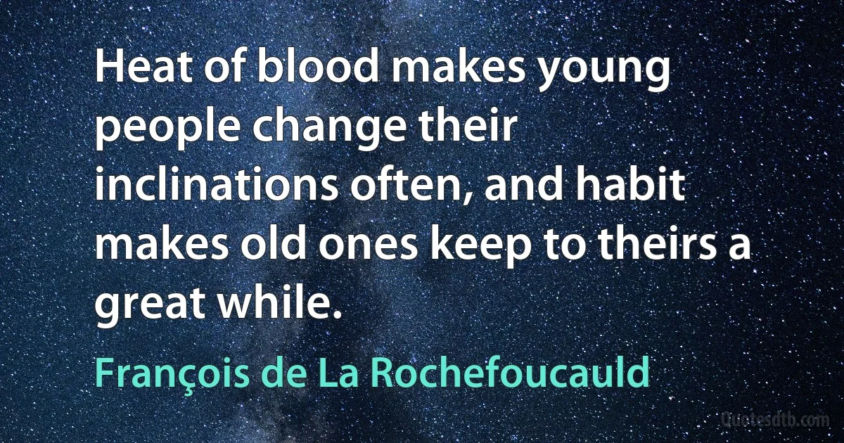 Heat of blood makes young people change their inclinations often, and habit makes old ones keep to theirs a great while. (François de La Rochefoucauld)