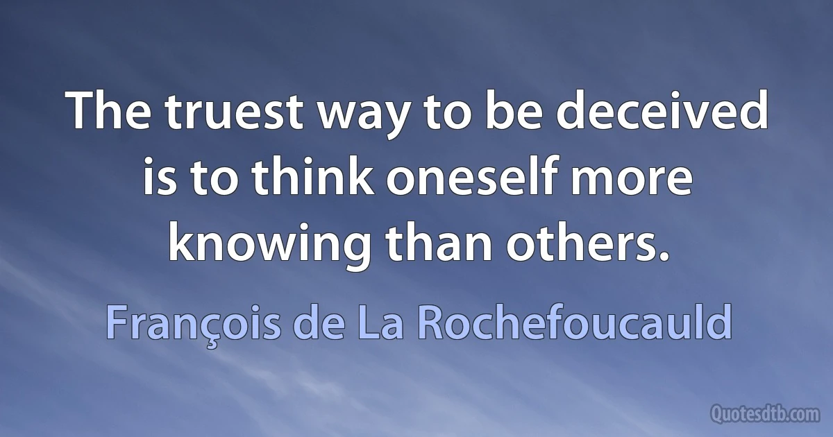 The truest way to be deceived is to think oneself more knowing than others. (François de La Rochefoucauld)