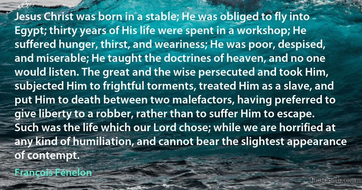 Jesus Christ was born in a stable; He was obliged to fly into Egypt; thirty years of His life were spent in a workshop; He suffered hunger, thirst, and weariness; He was poor, despised, and miserable; He taught the doctrines of heaven, and no one would listen. The great and the wise persecuted and took Him, subjected Him to frightful torments, treated Him as a slave, and put Him to death between two malefactors, having preferred to give liberty to a robber, rather than to suffer Him to escape. Such was the life which our Lord chose; while we are horrified at any kind of humiliation, and cannot bear the slightest appearance of contempt. (François Fénelon)