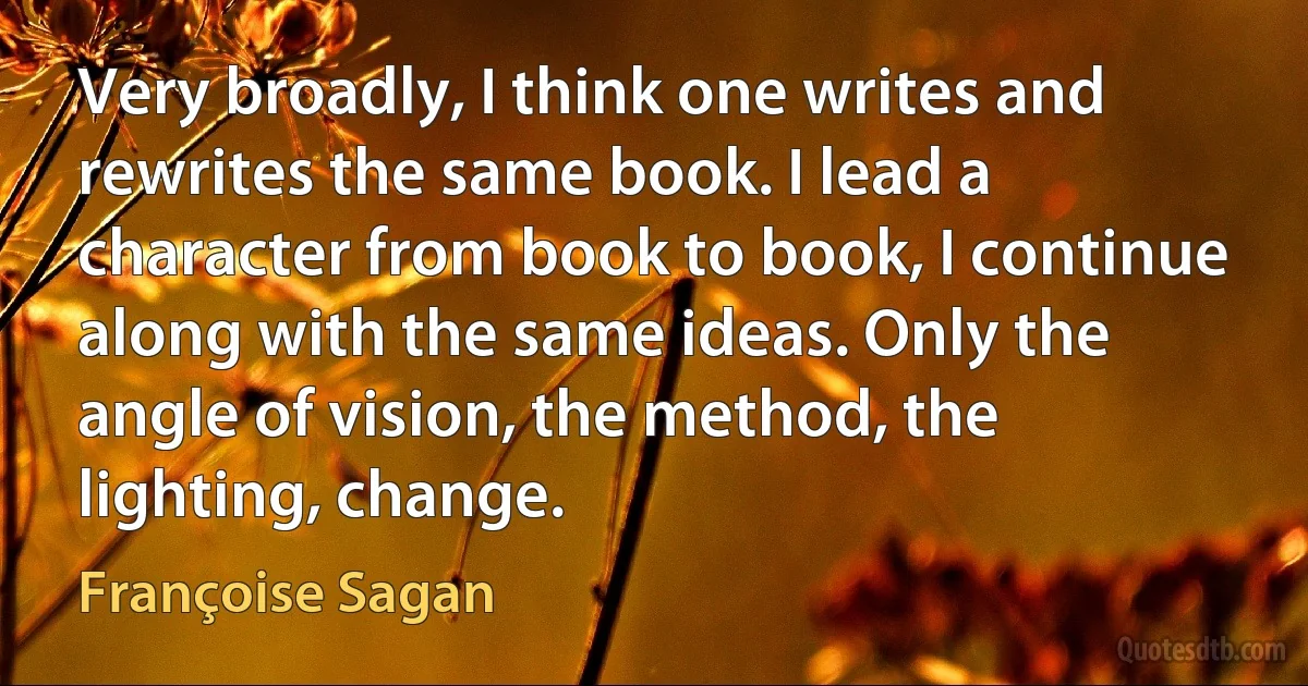 Very broadly, I think one writes and rewrites the same book. I lead a character from book to book, I continue along with the same ideas. Only the angle of vision, the method, the lighting, change. (Françoise Sagan)