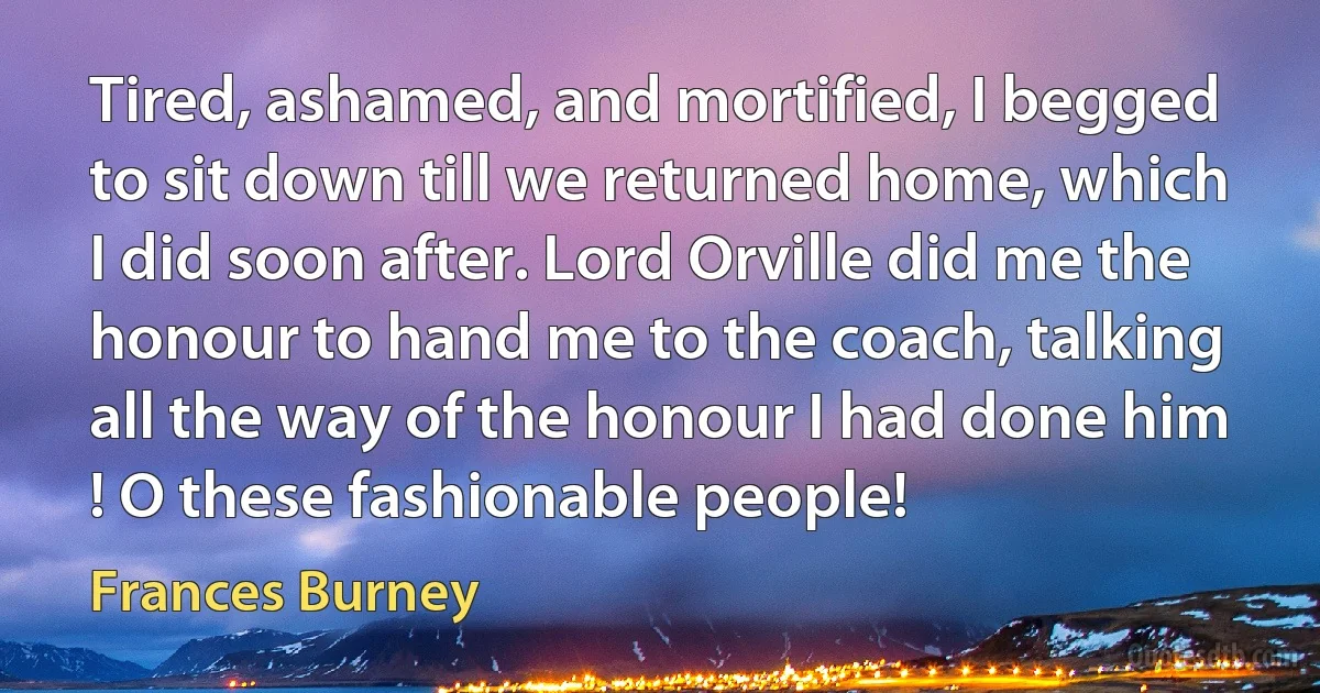 Tired, ashamed, and mortified, I begged to sit down till we returned home, which I did soon after. Lord Orville did me the honour to hand me to the coach, talking all the way of the honour I had done him ! O these fashionable people! (Frances Burney)