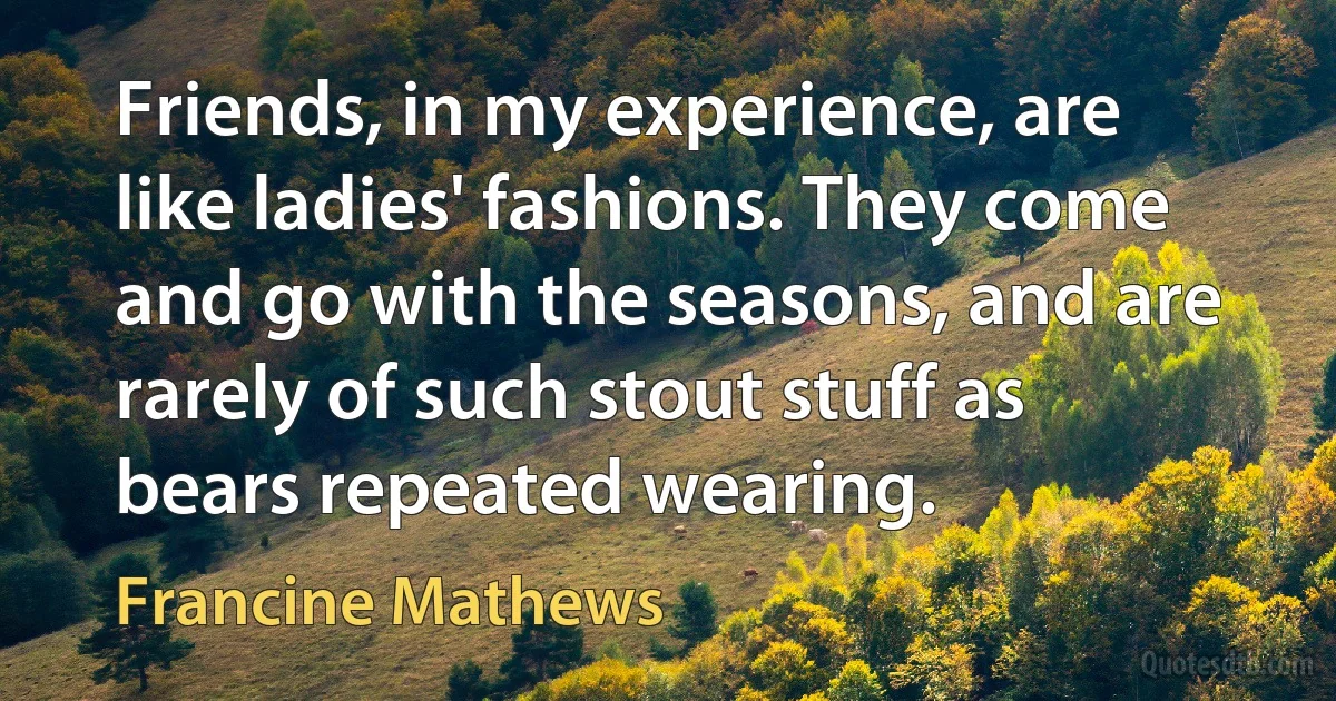 Friends, in my experience, are like ladies' fashions. They come and go with the seasons, and are rarely of such stout stuff as bears repeated wearing. (Francine Mathews)