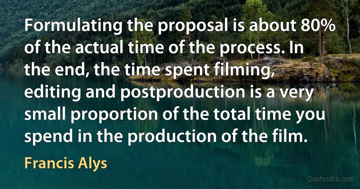 Formulating the proposal is about 80% of the actual time of the process. In the end, the time spent filming, editing and postproduction is a very small proportion of the total time you spend in the production of the film. (Francis Alys)