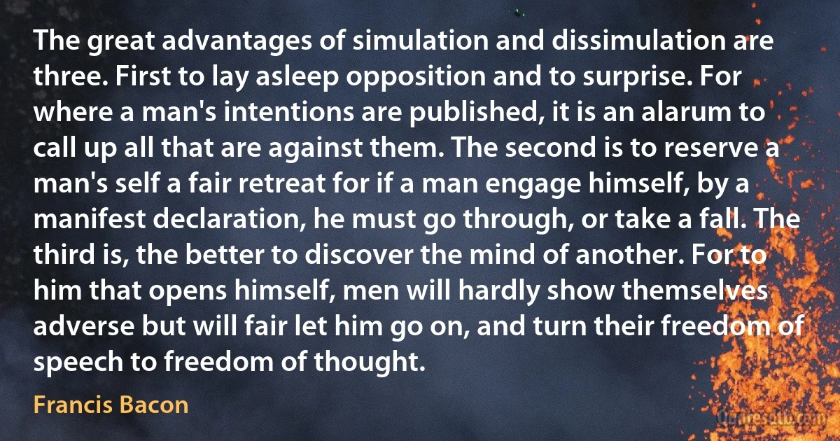 The great advantages of simulation and dissimulation are three. First to lay asleep opposition and to surprise. For where a man's intentions are published, it is an alarum to call up all that are against them. The second is to reserve a man's self a fair retreat for if a man engage himself, by a manifest declaration, he must go through, or take a fall. The third is, the better to discover the mind of another. For to him that opens himself, men will hardly show themselves adverse but will fair let him go on, and turn their freedom of speech to freedom of thought. (Francis Bacon)