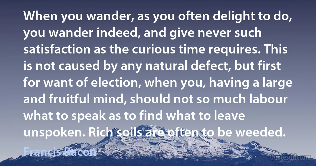 When you wander, as you often delight to do, you wander indeed, and give never such satisfaction as the curious time requires. This is not caused by any natural defect, but first for want of election, when you, having a large and fruitful mind, should not so much labour what to speak as to find what to leave unspoken. Rich soils are often to be weeded. (Francis Bacon)