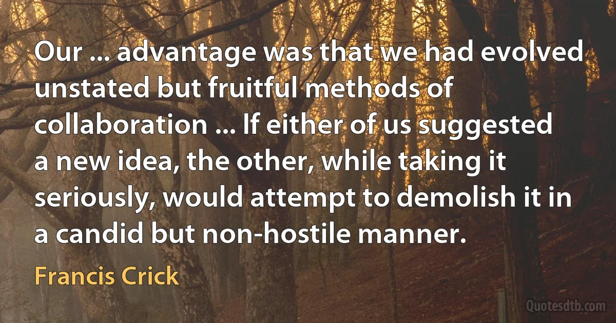 Our ... advantage was that we had evolved unstated but fruitful methods of collaboration ... If either of us suggested a new idea, the other, while taking it seriously, would attempt to demolish it in a candid but non-hostile manner. (Francis Crick)