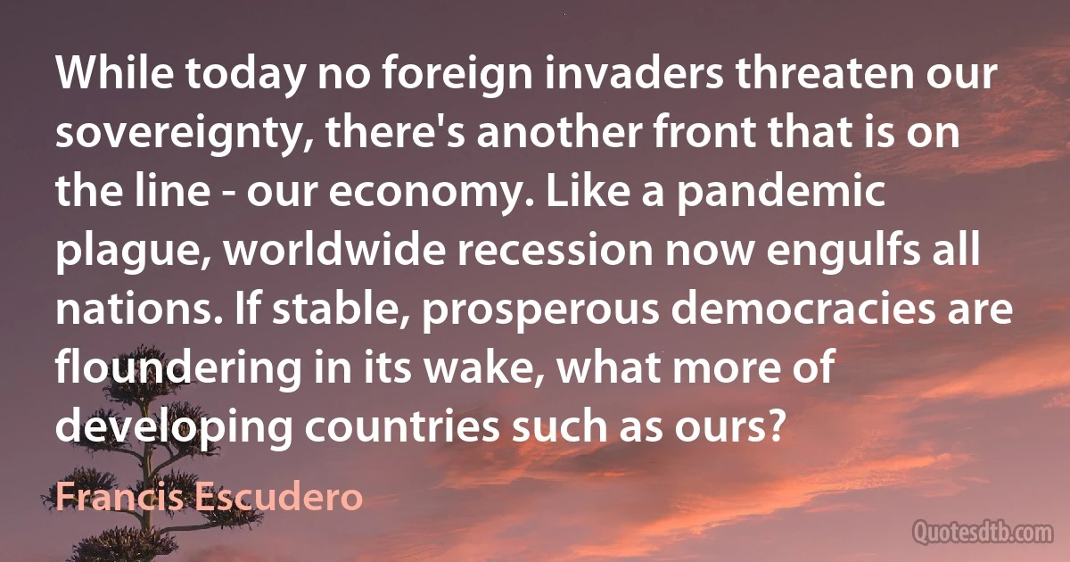 While today no foreign invaders threaten our sovereignty, there's another front that is on the line - our economy. Like a pandemic plague, worldwide recession now engulfs all nations. If stable, prosperous democracies are floundering in its wake, what more of developing countries such as ours? (Francis Escudero)