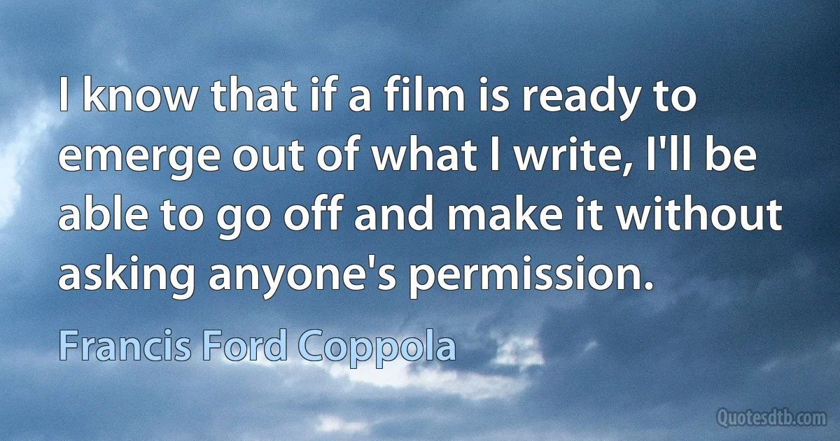 I know that if a film is ready to emerge out of what I write, I'll be able to go off and make it without asking anyone's permission. (Francis Ford Coppola)