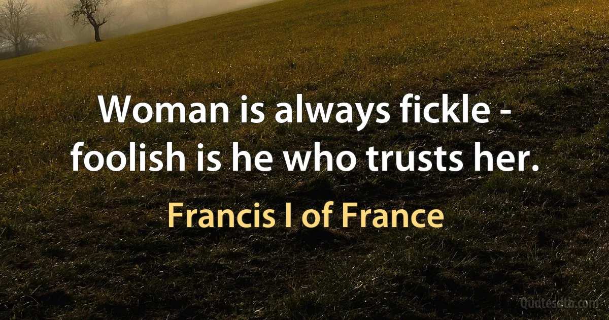 Woman is always fickle - foolish is he who trusts her. (Francis I of France)