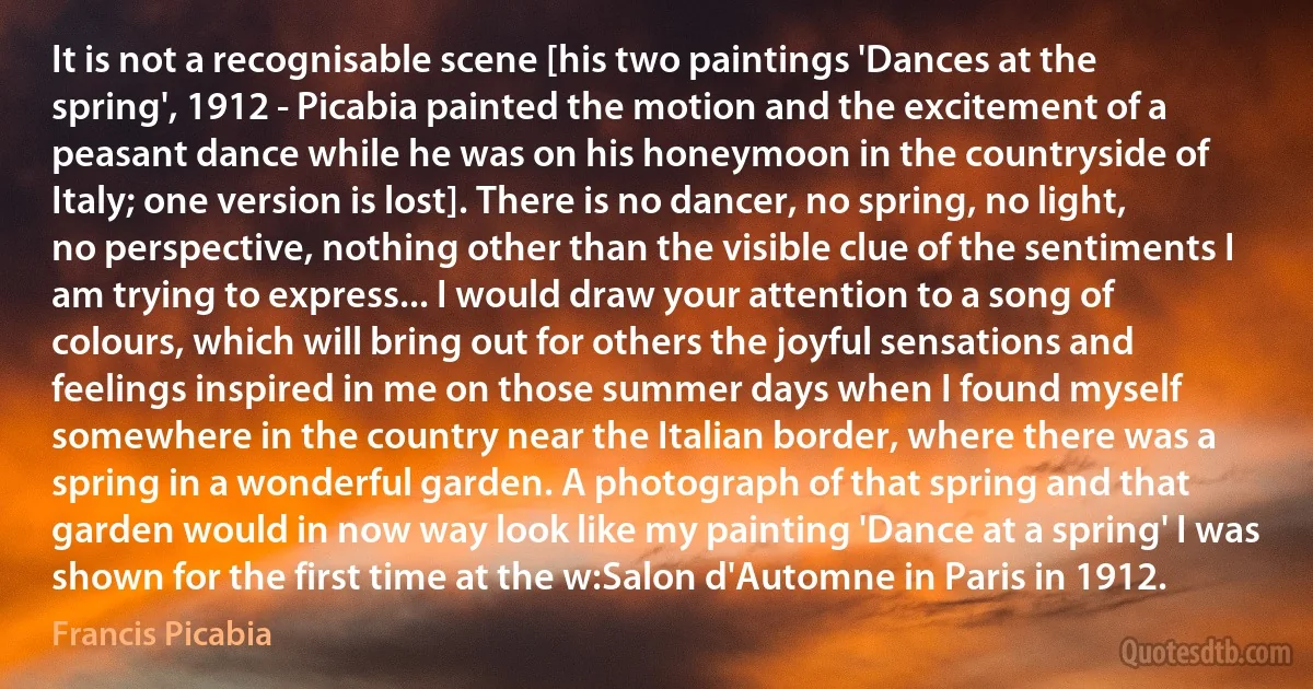 It is not a recognisable scene [his two paintings 'Dances at the spring', 1912 - Picabia painted the motion and the excitement of a peasant dance while he was on his honeymoon in the countryside of Italy; one version is lost]. There is no dancer, no spring, no light, no perspective, nothing other than the visible clue of the sentiments I am trying to express... I would draw your attention to a song of colours, which will bring out for others the joyful sensations and feelings inspired in me on those summer days when I found myself somewhere in the country near the Italian border, where there was a spring in a wonderful garden. A photograph of that spring and that garden would in now way look like my painting 'Dance at a spring' I was shown for the first time at the w:Salon d'Automne in Paris in 1912. (Francis Picabia)