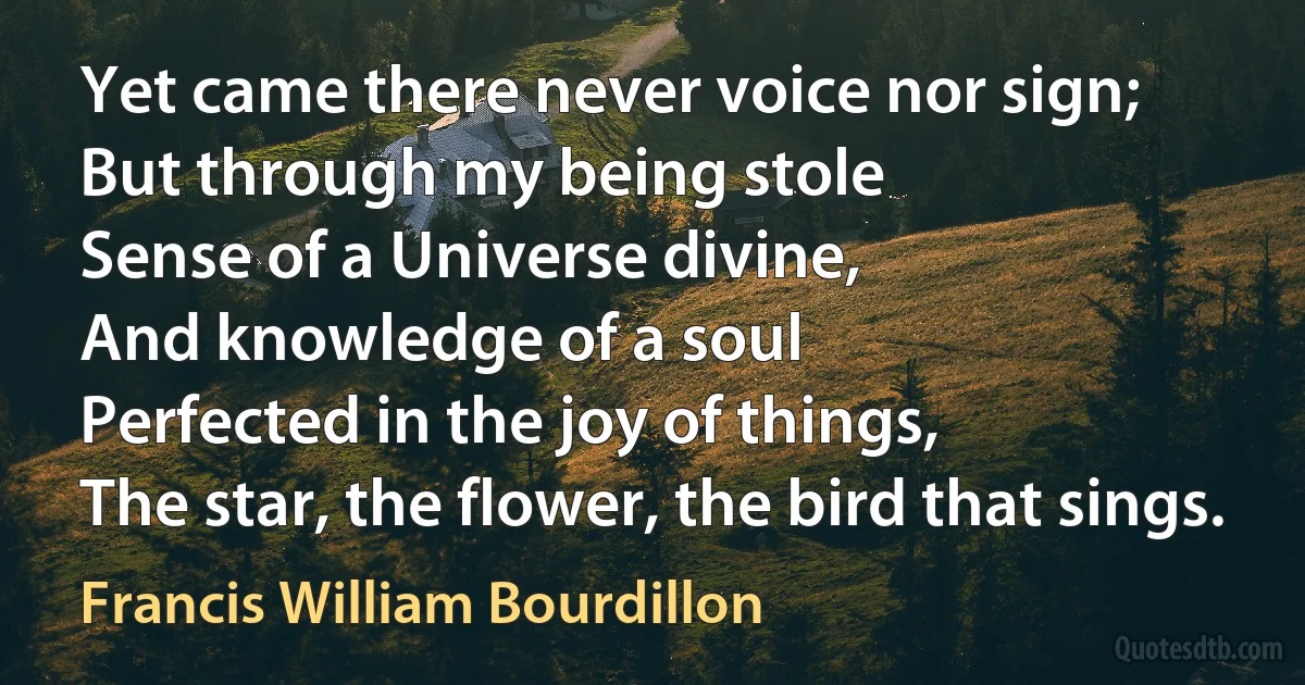 Yet came there never voice nor sign;
But through my being stole
Sense of a Universe divine,
And knowledge of a soul
Perfected in the joy of things,
The star, the flower, the bird that sings. (Francis William Bourdillon)