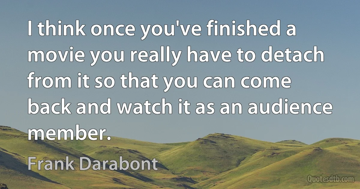 I think once you've finished a movie you really have to detach from it so that you can come back and watch it as an audience member. (Frank Darabont)