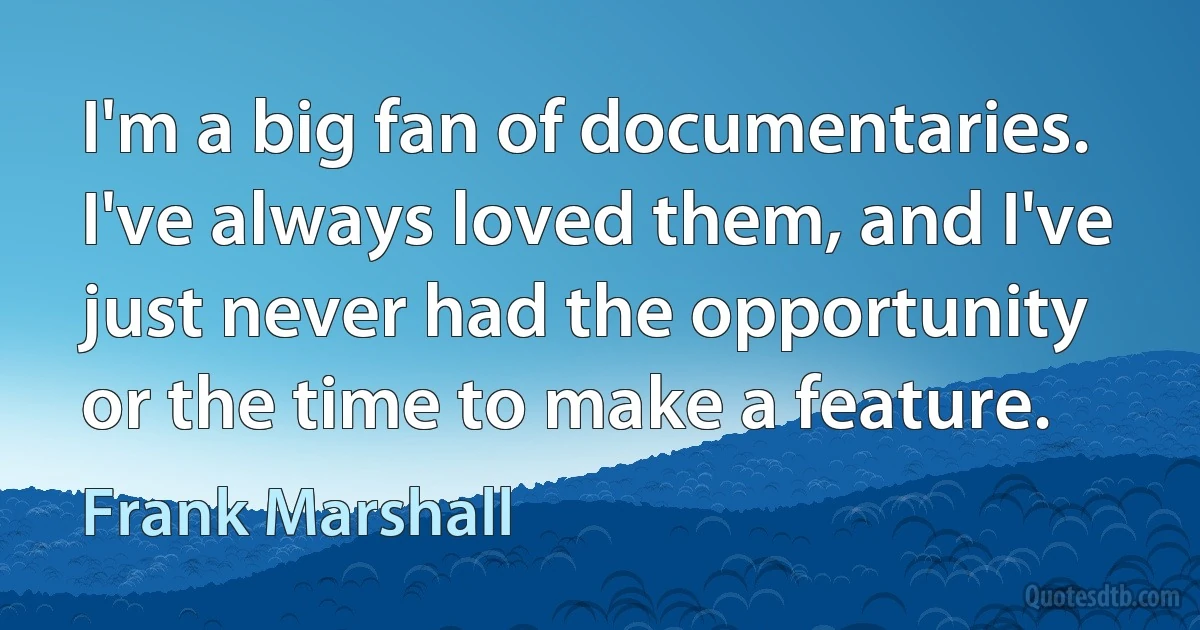 I'm a big fan of documentaries. I've always loved them, and I've just never had the opportunity or the time to make a feature. (Frank Marshall)