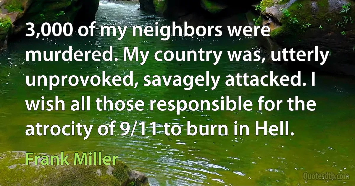 3,000 of my neighbors were murdered. My country was, utterly unprovoked, savagely attacked. I wish all those responsible for the atrocity of 9/11 to burn in Hell. (Frank Miller)