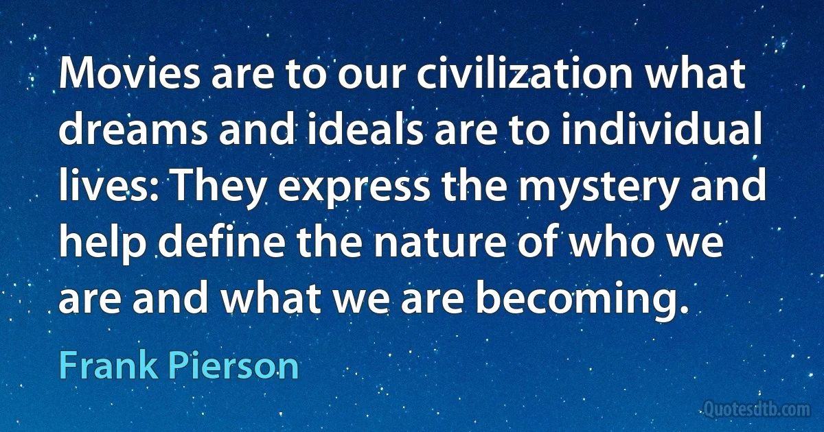 Movies are to our civilization what dreams and ideals are to individual lives: They express the mystery and help define the nature of who we are and what we are becoming. (Frank Pierson)