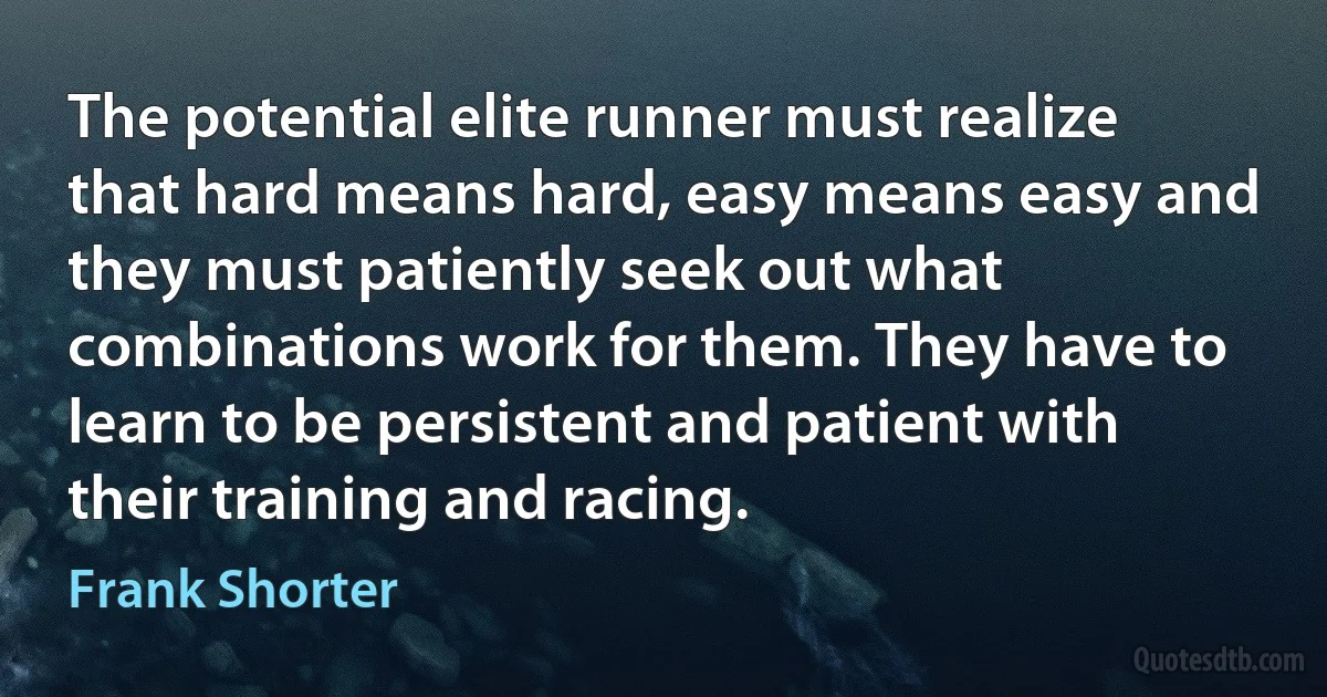 The potential elite runner must realize that hard means hard, easy means easy and they must patiently seek out what combinations work for them. They have to learn to be persistent and patient with their training and racing. (Frank Shorter)